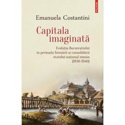 Capitala imaginata. evolutia bucurestiului (1830-1940) - emanuela constantini, editura polirom