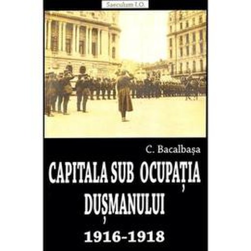 Capitala sub ocupatia dusmanului 1916-1918 - constantin bacalbasa, editura saeculum vizual