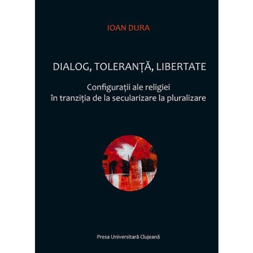 Dialog, toleranta, libertate. configuratii ale religiei in tranzitia de la secularizare la pluralizare - ioan dura, editura presa universitara clujeana