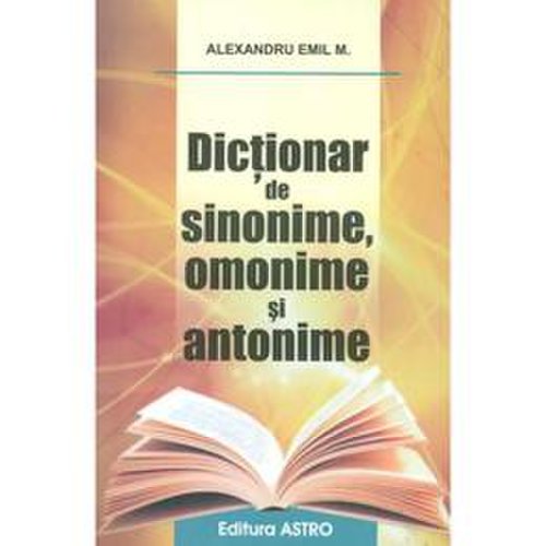 Dictionar de sinonime, omonime si antonime - alexandru emil m., editura astro
