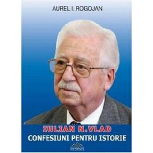 Iulian n. vlad - confesiuni pentru istorie - aurel i. rogojan, editura proema