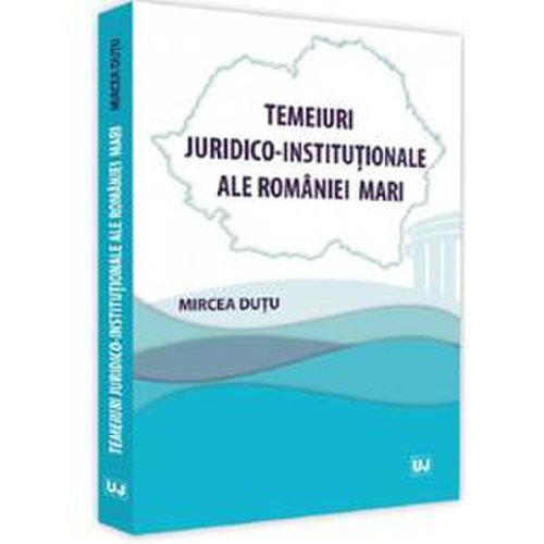 Temeiuri juridico-institutionale ale romaniei mari - mircea dutu, editura universul juridic