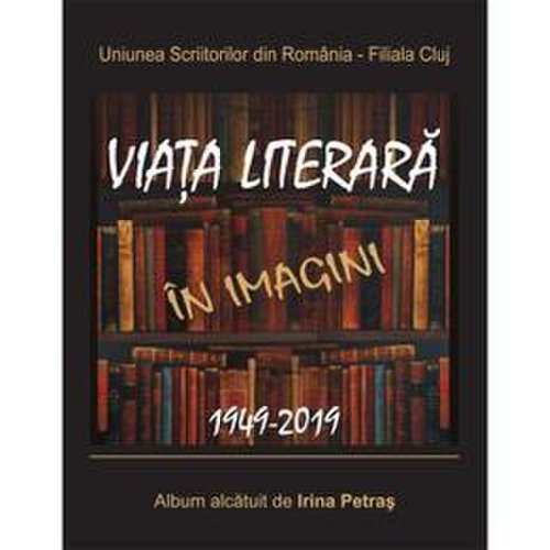 Viata literara in imagini. 1949-2019 - irina petras, editura scoala ardeleana