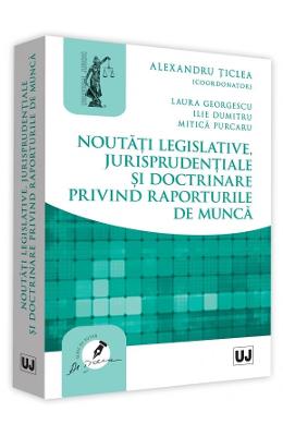 Noutati legislative, jurisprudentiale si doctrinare privind raporturile de munca - alexandru ticlea