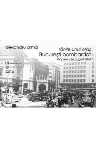 Ranile unui oras. bucuresti bombardat 4 aprilie-26 august 1944 - alexandru arma